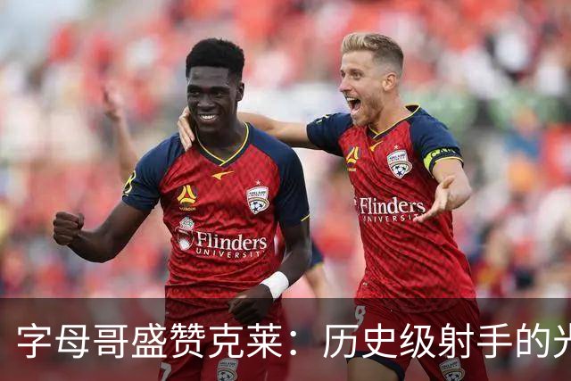 字母哥盛赞克莱：历史级射手的光辉表现